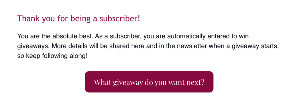 Thank you for being a subscriber!
You are the absolute best. As a subscriber, you are automatically entered to win giveaways. More details will be shared here and in the newsletter when a giveaway starts, so keep following along!
